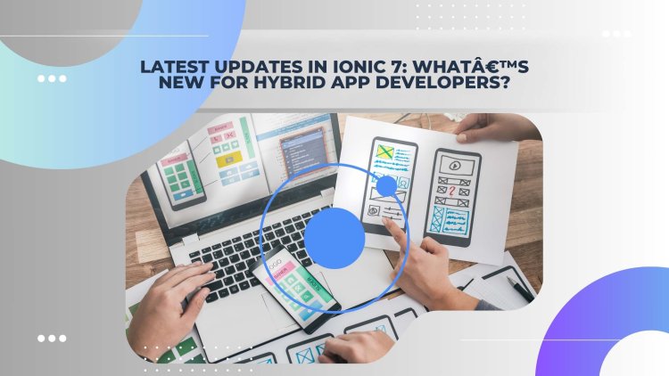 Latest Updates in Ionic 7: What's New for Hybrid App Developers?